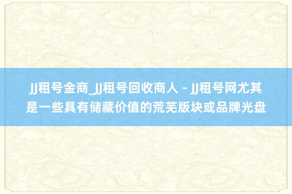 JJ租号金商_JJ租号回收商人 - JJ租号网尤其是一些具有储藏价值的荒芜版块或品牌光盘